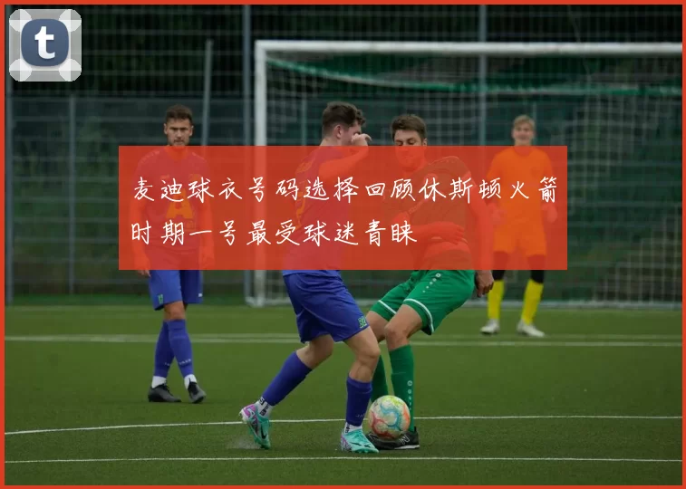 麦迪球衣号码选择回顾休斯顿火箭时期一号最受球迷青睐