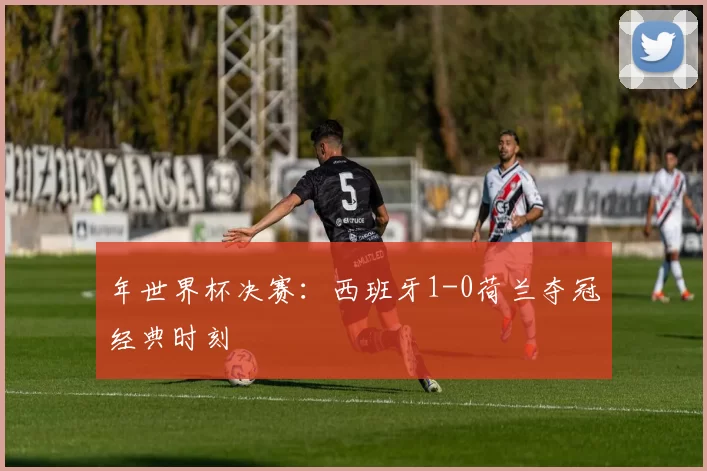 年世界杯决赛：西班牙1-0荷兰夺冠经典时刻