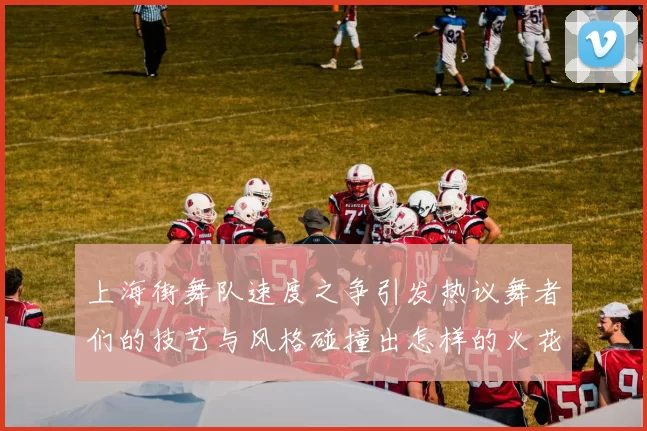 上海街舞队速度之争引发热议舞者们的技艺与风格碰撞出怎样的火花