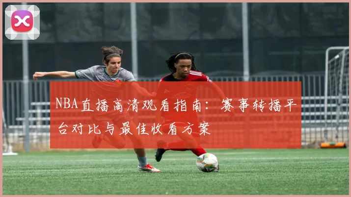 NBA直播高清观看指南：赛事转播平台对比与最佳收看方案