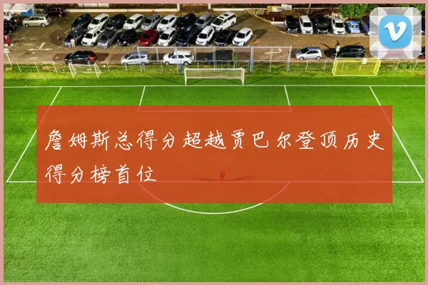 詹姆斯总得分超越贾巴尔登顶历史得分榜首位