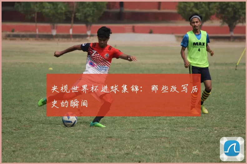 央视世界杯进球集锦：那些改写历史的瞬间