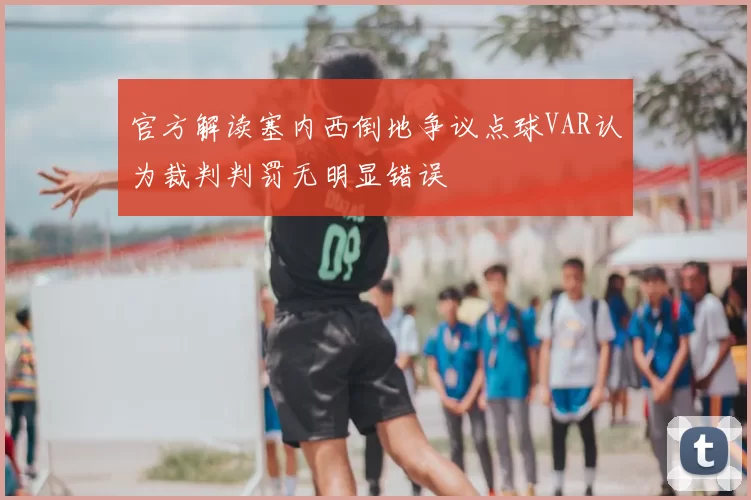 官方解读塞内西倒地争议点球VAR认为裁判判罚无明显错误