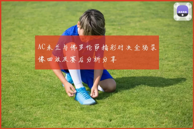 AC米兰与佛罗伦萨精彩对决全场录像回放及赛后分析分享
