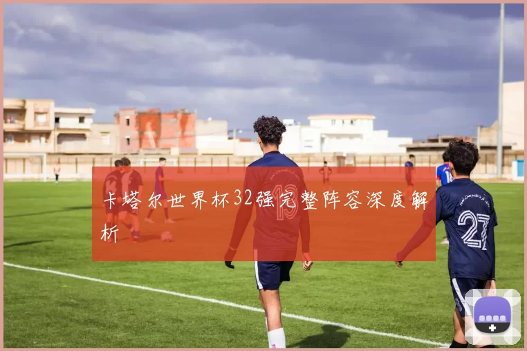 卡塔尔世界杯32强完整阵容深度解析