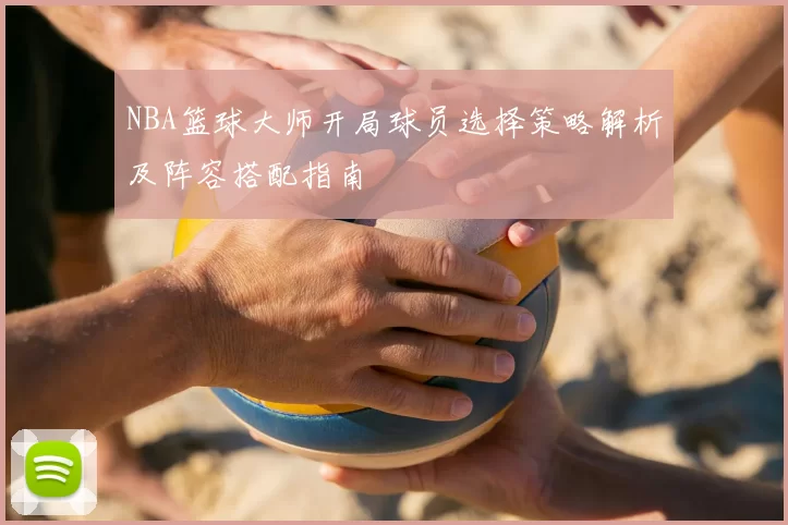 NBA篮球大师开局球员选择策略解析及阵容搭配指南