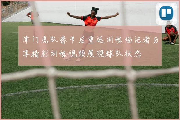 津门虎队春节后重返训练场记者分享精彩训练视频展现球队状态