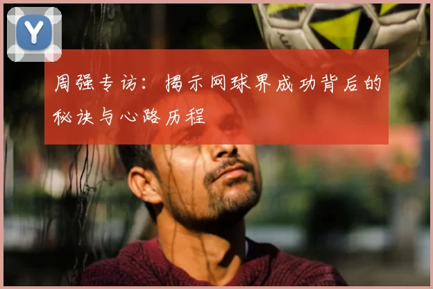 周强专访：揭示网球界成功背后的秘诀与心路历程