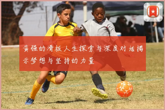 黄强的滑板人生探索与深度对话揭示梦想与坚持的力量