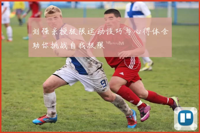 刘强亲授极限运动技巧与心得体会助你挑战自我极限